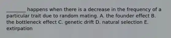 ________ happens when there is a decrease in the frequency of a particular trait due to random mating. A. the founder effect B. the bottleneck effect C. genetic drift D. natural selection E. extirpation