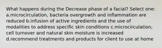 What happens during the Decrease phase of a facial? Select one: a.microcirculation, bacteria overgrowth and inflammation are reduced b.infusion of active ingredients and the use of modalities to address specific skin conditions c.microcirculation, cell turnover and natural skin moisture is increased d.recommend treatments and products for client to use at home