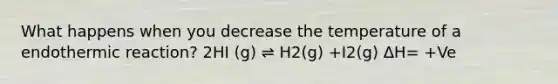 What happens when you decrease the temperature of a endothermic reaction? 2HI (g) ⇌ H2(g) +I2(g) ΔH= +Ve