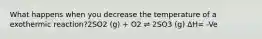 What happens when you decrease the temperature of a exothermic reaction?2SO2 (g) + O2 ⇌ 2SO3 (g) ΔH= -Ve