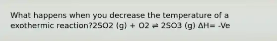 What happens when you decrease the temperature of a exothermic reaction?2SO2 (g) + O2 ⇌ 2SO3 (g) ΔH= -Ve