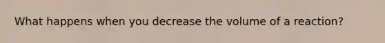 What happens when you decrease the volume of a reaction?