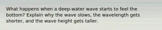 What happens when a deep-water wave starts to feel the bottom? Explain why the wave slows, the wavelength gets shorter, and the wave height gets taller.