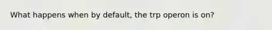 What happens when by default, the trp operon is on?