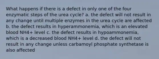 What happens if there is a defect in only one of the four enzymatic steps of the urea cycle? a. the defect will not result in any change until multiple enzymes in the urea cycle are affected b. the defect results in hyperammonemia, which is an elevated blood NH4+ level c. the defect results in hypoammonemia, which is a decreased blood NH4+ level d. the defect will not result in any change unless carbamoyl phosphate synthetase is also affected