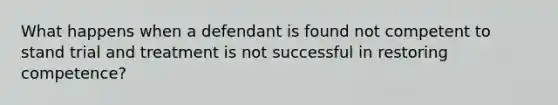 What happens when a defendant is found not competent to stand trial and treatment is not successful in restoring competence?