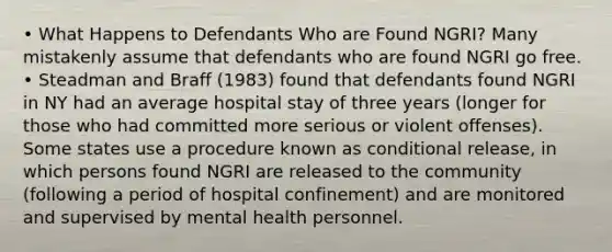 • What Happens to Defendants Who are Found NGRI? Many mistakenly assume that defendants who are found NGRI go free. • Steadman and Braff (1983) found that defendants found NGRI in NY had an average hospital stay of three years (longer for those who had committed more serious or violent offenses). Some states use a procedure known as conditional release, in which persons found NGRI are released to the community (following a period of hospital confinement) and are monitored and supervised by mental health personnel.