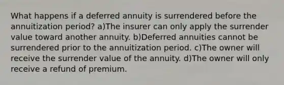 What happens if a deferred annuity is surrendered before the annuitization period? a)The insurer can only apply the surrender value toward another annuity. b)Deferred annuities cannot be surrendered prior to the annuitization period. c)The owner will receive the surrender value of the annuity. d)The owner will only receive a refund of premium.