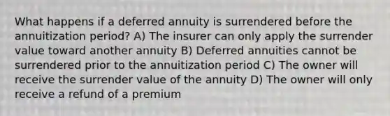 What happens if a deferred annuity is surrendered before the annuitization period? A) The insurer can only apply the surrender value toward another annuity B) Deferred annuities cannot be surrendered prior to the annuitization period C) The owner will receive the surrender value of the annuity D) The owner will only receive a refund of a premium