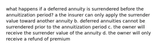 what happens if a deferred annuity is surrendered before the annuitization period? a the insurer can only apply the surrender value toward another annuity b. deferred annuities cannot be surrendered prior to the annuitization period c. the owner will receive the surrender value of the annuity d. the owner will only receive a refund of premium