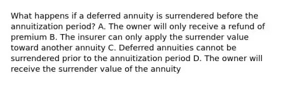 What happens if a deferred annuity is surrendered before the annuitization period? A. The owner will only receive a refund of premium B. The insurer can only apply the surrender value toward another annuity C. Deferred annuities cannot be surrendered prior to the annuitization period D. The owner will receive the surrender value of the annuity