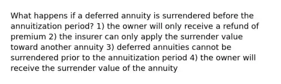 What happens if a deferred annuity is surrendered before the annuitization period? 1) the owner will only receive a refund of premium 2) the insurer can only apply the surrender value toward another annuity 3) deferred annuities cannot be surrendered prior to the annuitization period 4) the owner will receive the surrender value of the annuity