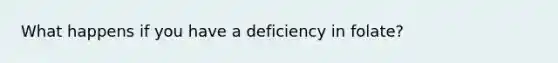 What happens if you have a deficiency in folate?