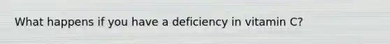 What happens if you have a deficiency in vitamin C?