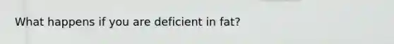 What happens if you are deficient in fat?