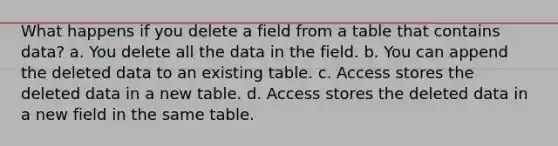 What happens if you delete a field from a table that contains data? a. You delete all the data in the field. b. You can append the deleted data to an existing table. c. Access stores the deleted data in a new table. d. Access stores the deleted data in a new field in the same table.