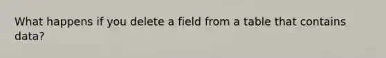 What happens if you delete a field from a table that contains data?