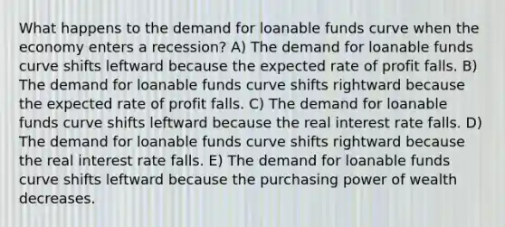 What happens to the demand for loanable funds curve when the economy enters a recession? A) The demand for loanable funds curve shifts leftward because the expected rate of profit falls. B) The demand for loanable funds curve shifts rightward because the expected rate of profit falls. C) The demand for loanable funds curve shifts leftward because the real interest rate falls. D) The demand for loanable funds curve shifts rightward because the real interest rate falls. E) The demand for loanable funds curve shifts leftward because the purchasing power of wealth decreases.