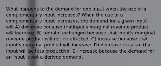 What happens to the demand for one input when the use of a complementary input increases​? When the use of a complementary input increases​, the demand for a given input will A) decrease because that​input's marginal revenue product will increase. B) remain unchanged because that​ input's marginal revenue product will not be affected. C) increase because that​ input's marginal product will increase. D) decrease because that input will be less productive. E) increase because the demand for an input is not a derived demand.