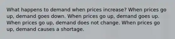 What happens to demand when prices increase? When prices go up, demand goes down. When prices go up, demand goes up. When prices go up, demand does not change. When prices go up, demand causes a shortage.