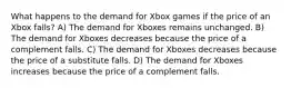 What happens to the demand for Xbox games if the price of an Xbox falls? A) The demand for Xboxes remains unchanged. B) The demand for Xboxes decreases because the price of a complement falls. C) The demand for Xboxes decreases because the price of a substitute falls. D) The demand for Xboxes increases because the price of a complement falls.