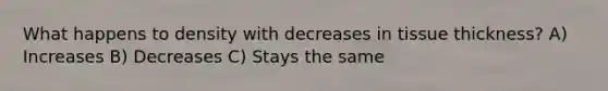 What happens to density with decreases in tissue thickness? A) Increases B) Decreases C) Stays the same