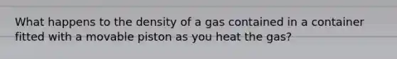 What happens to the density of a gas contained in a container fitted with a movable piston as you heat the gas?