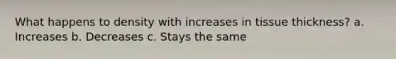 What happens to density with increases in tissue thickness? a. Increases b. Decreases c. Stays the same