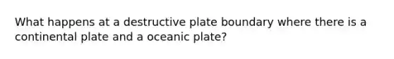 What happens at a destructive plate boundary where there is a continental plate and a oceanic plate?