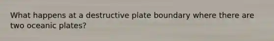 What happens at a destructive plate boundary where there are two oceanic plates?