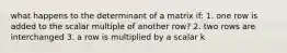 what happens to the determinant of a matrix if: 1. one row is added to the scalar multiple of another row? 2. two rows are interchanged 3. a row is multiplied by a scalar k