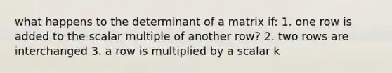 what happens to the determinant of a matrix if: 1. one row is added to the scalar multiple of another row? 2. two rows are interchanged 3. a row is multiplied by a scalar k