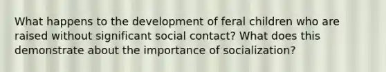 What happens to the development of feral children who are raised without significant social contact? What does this demonstrate about the importance of socialization?