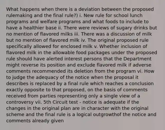 What happens when there is a deviation between the proposed rulemaking and the final rule?) i. New rule for school lunch programs and welfare programs and what foods to include to have a healthier base ii. There were reviews of sugary drinks but no mention of flavored milks iii. There was a discussion of milk but no mention of flavored milk iv. The original proposed rule specifically allowed for enclosed milk v. Whether inclusion of flavored milk in the allowable food packages under the proposed rule should have alerted interest persons that the Department might reverse its position and exclude flavored milk if adverse comments recommended its deletion from the program vi. How to judge the adequacy of the notice when the proposal it describes is replaced by a final rule which reaches a conclusion exactly opposite to that proposed, on the basis of comments received from parties representing only a single view of a controversy vii. 5th Circuit test - notice is adequate if the changes in the original plan are in character with the original scheme and the final rule is a logical outgrowthof the notice and comments already given