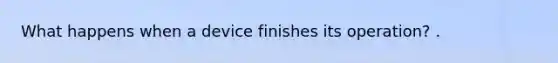 What happens when a device finishes its operation? .