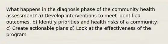 What happens in the diagnosis phase of the community health assessment? a) Develop interventions to meet identified outcomes. b) Identify priorities and health risks of a community. c) Create actionable plans d) Look at the effectiveness of the program