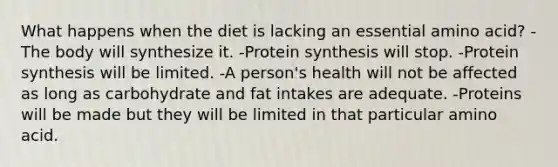 What happens when the diet is lacking an essential amino acid?​ -​The body will synthesize it. ​-Protein synthesis will stop. ​-Protein synthesis will be limited. ​-A person's health will not be affected as long as carbohydrate and fat intakes are adequate. -​Proteins will be made but they will be limited in that particular amino acid.