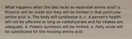 What happens when the diet lacks an essential amino acid? a. Proteins will be made but they will be limited in that particular amino acid. b. The body will synthesize it. c. A person's health will not be affected as long as carbohydrate and fat intakes are adequate. d. <a href='https://www.questionai.com/knowledge/kVyphSdCnD-protein-synthesis' class='anchor-knowledge'>protein synthesis</a> will be limited. e. Fatty acids will be substituted for the missing amino acid.