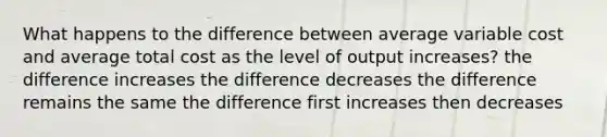 What happens to the difference between average variable cost and average total cost as the level of output increases? the difference increases the difference decreases the difference remains the same the difference first increases then decreases