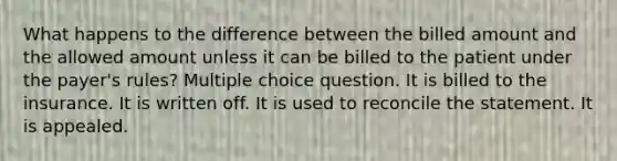 What happens to the difference between the billed amount and the allowed amount unless it can be billed to the patient under the payer's rules? Multiple choice question. It is billed to the insurance. It is written off. It is used to reconcile the statement. It is appealed.