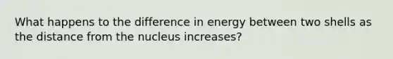 What happens to the difference in energy between two shells as the distance from the nucleus increases?