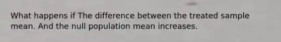 What happens if The difference between the treated sample mean. And the null population mean increases.