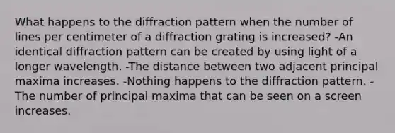 What happens to the diffraction pattern when the number of lines per centimeter of a diffraction grating is increased? -An identical diffraction pattern can be created by using light of a longer wavelength. -The distance between two adjacent principal maxima increases. -Nothing happens to the diffraction pattern. -The number of principal maxima that can be seen on a screen increases.