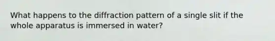 What happens to the diffraction pattern of a single slit if the whole apparatus is immersed in water?