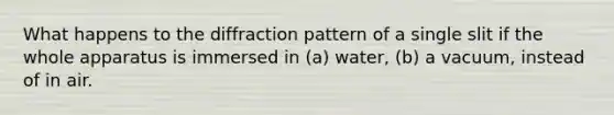 What happens to the diffraction pattern of a single slit if the whole apparatus is immersed in (a) water, (b) a vacuum, instead of in air.