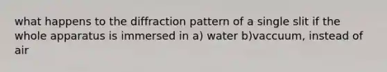 what happens to the diffraction pattern of a single slit if the whole apparatus is immersed in a) water b)vaccuum, instead of air