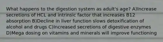 What happens to the digestion system as adult's age? A)Increase secretions of HCL and intrinsic factor that increases B12 absorption B)Decline in liver function slows detoxification of alcohol and drugs C)Increased secretions of digestive enzymes D)Mega dosing on vitamins and minerals will improve functioning