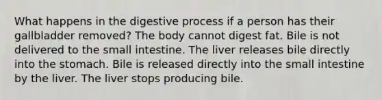 What happens in the digestive process if a person has their gallbladder removed? The body cannot digest fat. Bile is not delivered to the small intestine. The liver releases bile directly into the stomach. Bile is released directly into the small intestine by the liver. The liver stops producing bile.