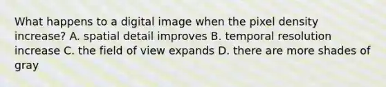 What happens to a digital image when the pixel density increase? A. spatial detail improves B. temporal resolution increase C. the field of view expands D. there are more shades of gray