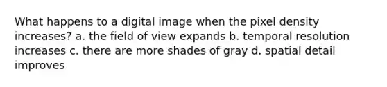 What happens to a digital image when the pixel density increases? a. the field of view expands b. temporal resolution increases c. there are more shades of gray d. spatial detail improves